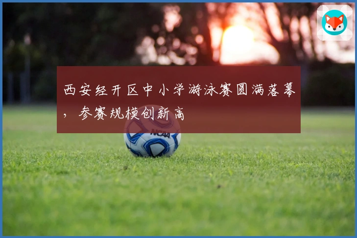 西安经开区中小学游泳赛圆满落幕，参赛规模创新高