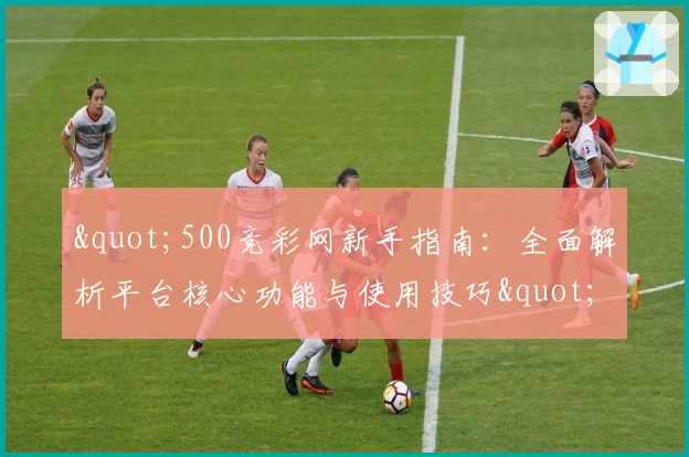 "500竞彩网新手指南：全面解析平台核心功能与使用技巧"