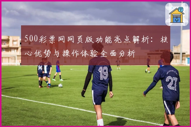 500彩票网网页版功能亮点解析：核心优势与操作体验全面分析
