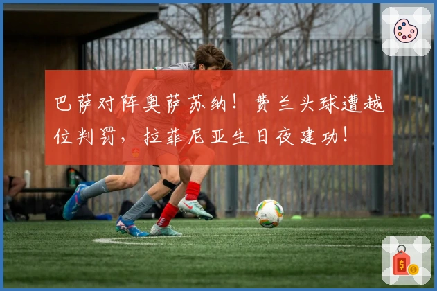 巴萨对阵奥萨苏纳！费兰头球遭越位判罚，拉菲尼亚生日夜建功！