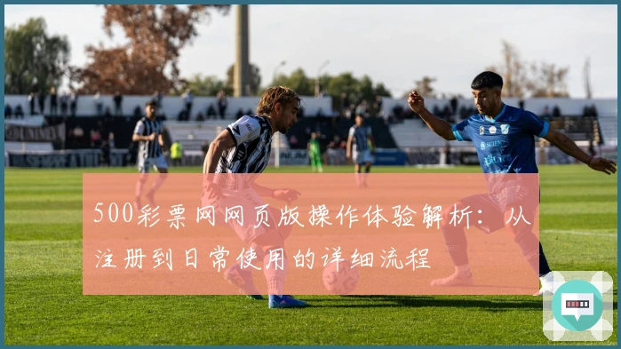 500彩票网网页版操作体验解析：从注册到日常使用的详细流程