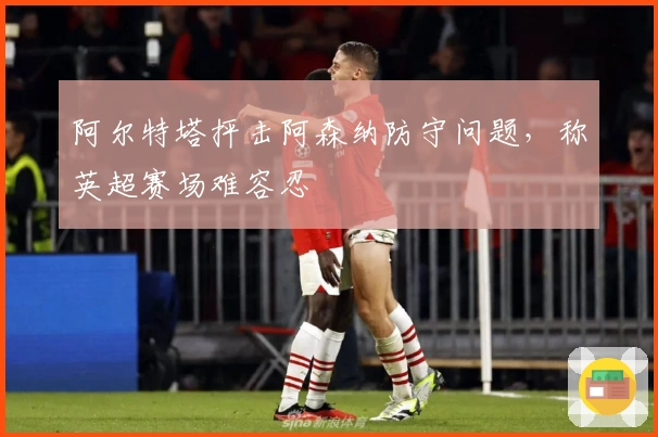 阿尔特塔抨击阿森纳防守问题，称英超赛场难容忍