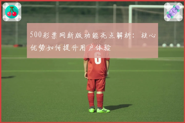 500彩票网新版功能亮点解析：核心优势如何提升用户体验