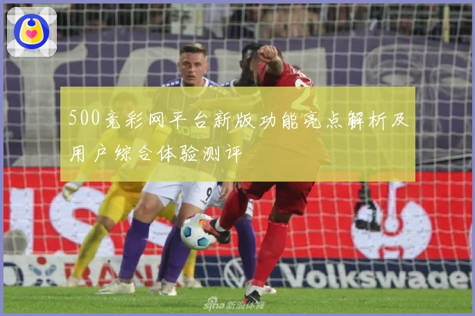 500竞彩网平台新版功能亮点解析及用户综合体验测评