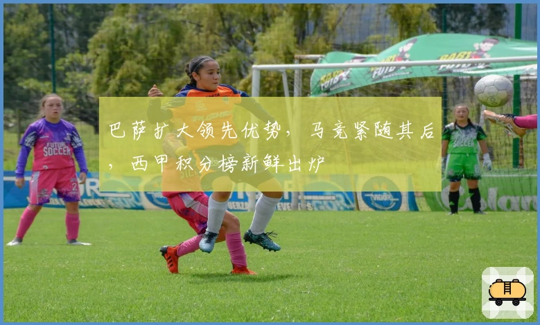 巴萨扩大领先优势，马竞紧随其后，西甲积分榜新鲜出炉