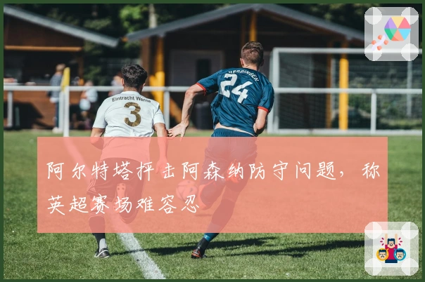 阿尔特塔抨击阿森纳防守问题，称英超赛场难容忍