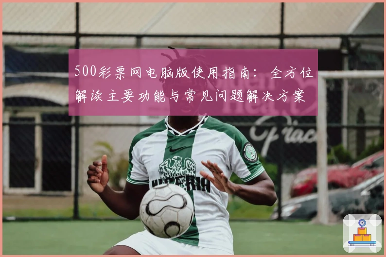 500彩票网电脑版使用指南：全方位解读主要功能与常见问题解决方案