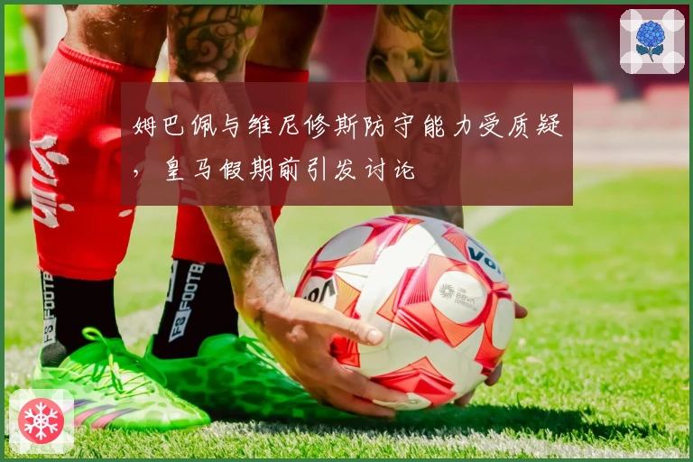 姆巴佩与维尼修斯防守能力受质疑，皇马假期前引发讨论