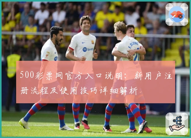 500彩票网官方入口说明：新用户注册流程及使用技巧详细解析