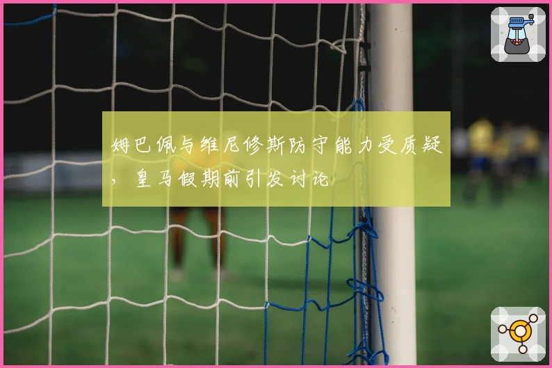 姆巴佩与维尼修斯防守能力受质疑，皇马假期前引发讨论