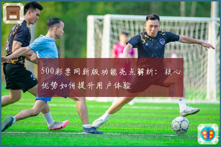 500彩票网新版功能亮点解析：核心优势如何提升用户体验