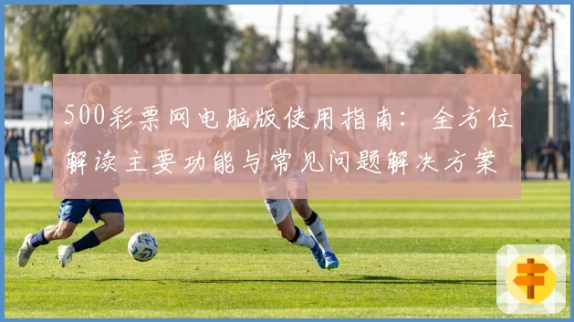 500彩票网电脑版使用指南:全方位解读主要功能与常见问题解决方案