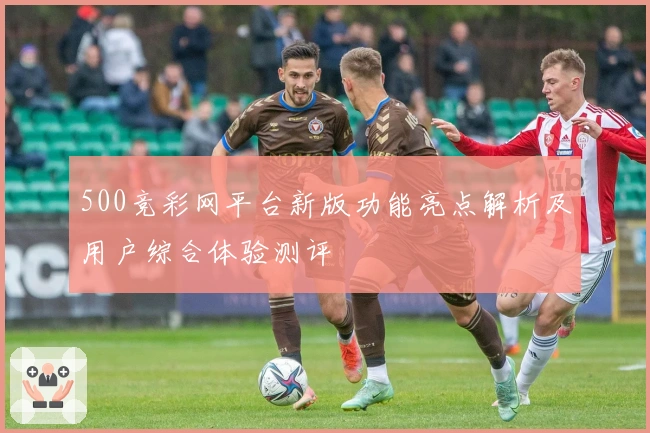 500竞彩网平台新版功能亮点解析及用户综合体验测评